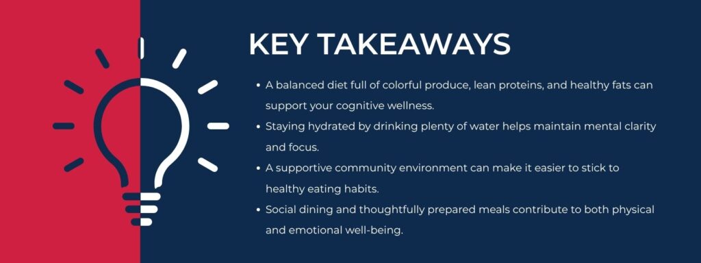infographic that says 'Key Takeaways
A balanced diet full of colorful produce, lean proteins, and healthy fats can support your cognitive wellness.
Staying hydrated by drinking plenty of water helps maintain mental clarity and focus.
A supportive community environment can make it easier to stick to healthy eating habits.
Social dining and thoughtfully prepared meals contribute to both physical and emotional well-being.'