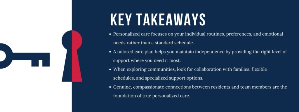 An infographic titled "Key Takeaways" with 4 points. 1. Personalized care focuses on your individual routines, preferences, and emotional needs rather than a standard schedule. 2. A tailored care plan helps you maintain independence by providing the right level of support where you need it most. 3. When exploring communities, look for collaboration with families, flexible schedules, and specialized support options. 4. Genuine, compassionate connections between residents and team members are the foundation of true personalized care.