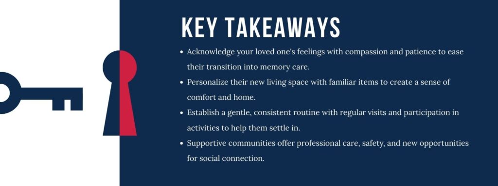 infographic that says 'Key Takeaways
Acknowledge your loved one's feelings with compassion and patience to ease their transition into memory care.
Personalize their new living space with familiar items to create a sense of comfort and home.
Establish a gentle, consistent routine with regular visits and participation in activities to help them settle in.
Supportive communities offer professional care, safety, and new opportunities for social connection.'