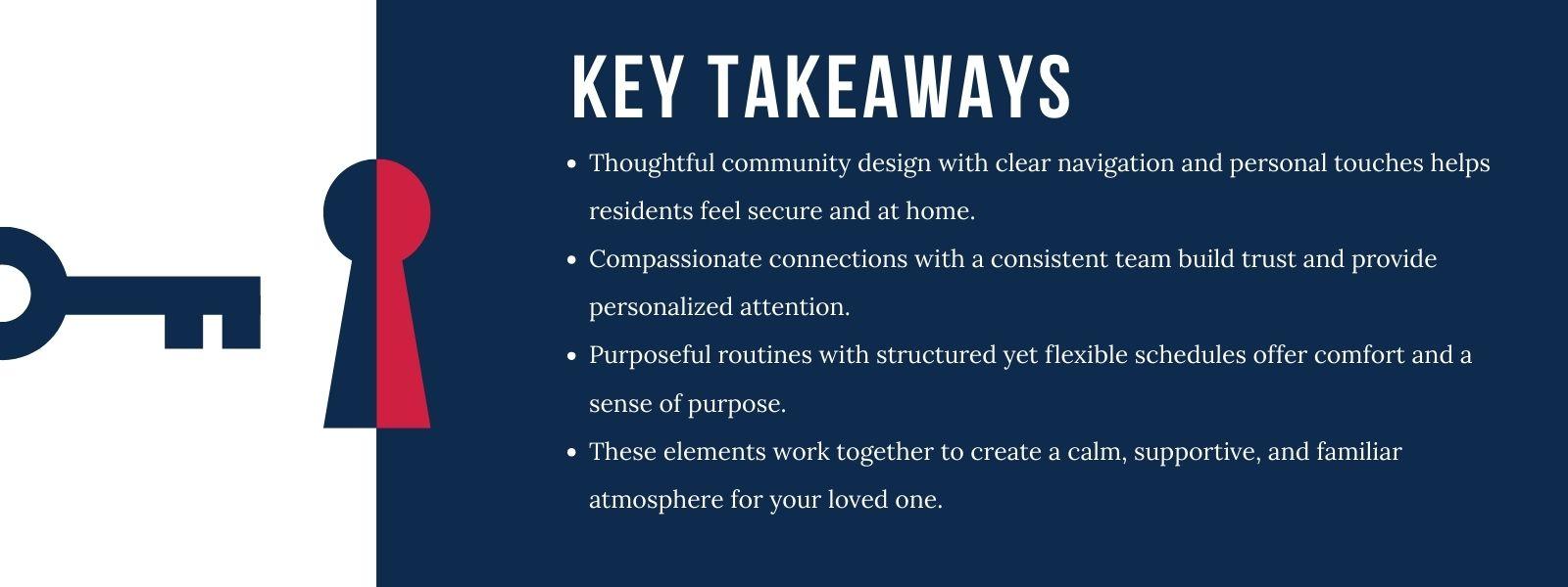 nfographic that says 'Key TakeawaysThoughtful community design with clear navigation and personal touches helps residents feel secure and at home.Compassionate connections with a consistent team build trust and provide personalized attention.Purposeful routines with structured yet flexible schedules offer comfort and a sense of purpose.These elements work together to create a calm, supportive, and familiar atmosphere for your loved one.'